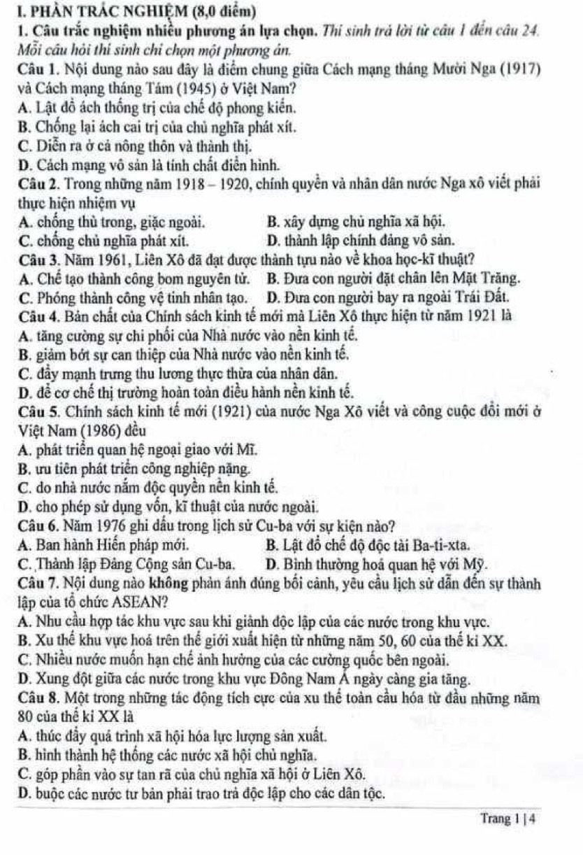 PHÀN TRÁC NGHIỆM (8,0 điểm)
1. Câu trắc nghiệm nhiều phương án lựa chọn. Thí sinh trả lời từ câu 1 đến câu 24.
Mỗi cầu hỏi thí sinh chỉ chọn một phương án.
Câu 1. Nội dung nào sau đây là điểm chung giữa Cách mạng tháng Mười Nga (1917)
và Cách mạng tháng Tám (1945) ở Việt Nam?
A. Lật đồ ách thống trị của chế độ phong kiến.
B. Chống lại ách cai trị của chủ nghĩa phát xít.
C. Diễn ra ở cả nông thôn và thành thị.
D. Cách mạng vô sản là tính chất điển hình.
Câu 2. Trong những năm 1918 - 1920, chính quyền và nhân dân nước Nga xô viết phải
thực hiện nhiệm vụ
A. chống thù trong, giặc ngoài. B. xây dựng chủ nghĩa xã hội.
C. chống chủ nghĩa phát xít. D. thành lập chính đảng vô sản.
Câu 3. Năm 1961, Liên Xô đã đạt được thành tựu nào về khoa học-kĩ thuật?
A. Chế tạo thành công bom nguyên tử. B. Đưa con người đặt chân lên Mặt Trăng.
C. Phóng thành công vệ tinh nhân tạo. D. Đưa con người bay ra ngoài Trái Đất.
Câu 4. Bản chất của Chính sách kinh tế mới mà Liên Xô thực hiện từ năm 1921 là
A. tăng cường sự chi phối của Nhà nước vào nền kinh tế,
B. giảm bớt sự can thiệp của Nhà nước vào nền kinh tế,
C. đầy mạnh trưng thu lương thực thừa của nhân dân.
D. đề cơ chế thị trường hoàn toàn điều hành nền kinh tế.
Câu 5. Chính sách kinh tế mới (1921) của nước Nga Xô viết và công cuộc đổi mới ở
Việt Nam (1986) đều
A. phát triển quan hệ ngoại giao với Mĩ.
B. tu tiên phát triển công nghiệp nặng.
C. do nhà nước nắm độc quyền nền kinh tế.
D. cho phép sử dụng vốn, kĩ thuật của nước ngoài.
Câu 6. Năm 1976 ghi dầu trong lịch sử Cu-ba với sự kiện nào?
A. Ban hành Hiến pháp mới. B. Lật đổ chế độ độc tài Ba-ti-xta.
C. Thành lập Đảng Cộng sản Cu-ba. D. Bình thường hoá quan hệ với Mỹ.
Câu 7. Nội dung nào không phản ánh dúng bối cảnh, yêu cầu lịch sử dẫn đến sự thành
lập của tổ chức ASEAN?
A. Nhu cầu hợp tác khu vực sau khi giành độc lập của các nước trong khu vực.
B. Xu thể khu vực hoá trên thể giới xuất hiện từ những năm 50, 60 của thế kỉ XX.
C. Nhiều nước muốn hạn chế ảnh hưởng của các cường quốc bên ngoài.
D. Xung đột giữa các nước trong khu vực Đông Nam Á ngày càng gia tăng.
Câu 8. Một trong những tác động tích cực của xu thể toàn cầu hóa từ đầu những năm
80 của thể kỉ XX là
A. thúc đầy quá trình xã hội hóa lực lượng sản xuất.
B. hình thành hệ thống các nước xã hội chủ nghĩa.
C. góp phân vào sự tan rã của chủ nghĩa xã hội ở Liên Xô.
D. buộc các nước tư bản phải trao trả độc lập cho các dân tộc.
Trang 1 | 4