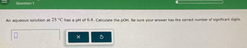 An aqueous solution at 25°C has a pH of 6.4. Calculate the pOH. Be sure your answer has the correct number of significant digits. 
×