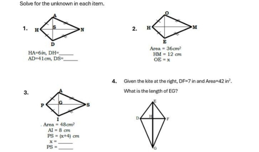 Solve for the unknown in each item. 
1. 2.
Area =36cm^2
HA=6in, DH= _
HM=12cm
AD=41cm, DS= _
OE=x
4. Given the kite at the right, DF=7 in and Area=42in^2. 
3.What is the length of EG?
Area =48cm^2
AI=8cm
PS=(x+4)cm
_ x=
PS= _