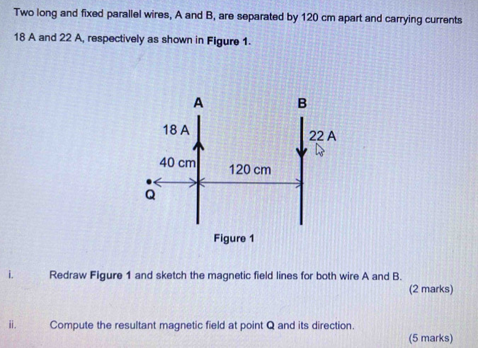 Two long and fixed parallel wires, A and B, are separated by 120 cm apart and carrying currents
18 A and 22 A, respectively as shown in Figure 1. 
i. Redraw Figure 1 and sketch the magnetic field lines for both wire A and B. 
(2 marks) 
ⅱ. Compute the resultant magnetic field at point Q and its direction. 
(5 marks)