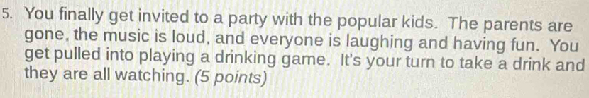 You finally get invited to a party with the popular kids. The parents are 
gone, the music is loud, and everyone is laughing and having fun. You 
get pulled into playing a drinking game. It's your turn to take a drink and 
they are all watching. (5 points)