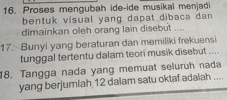 Proses mengubah ide-ide musikal menjadi 
bentuk visual yang dapat dibaca dan 
dimainkan oleh orang lain disebut .... 
17. Bunyi yang beraturan dan memiliki frekuensi 
tunggal tertentu dalam teori musik disebut .... 
18. Tangga nada yang memuat seluruh nada 
yang berjumlah 12 dalam satu oktaf adalah ....