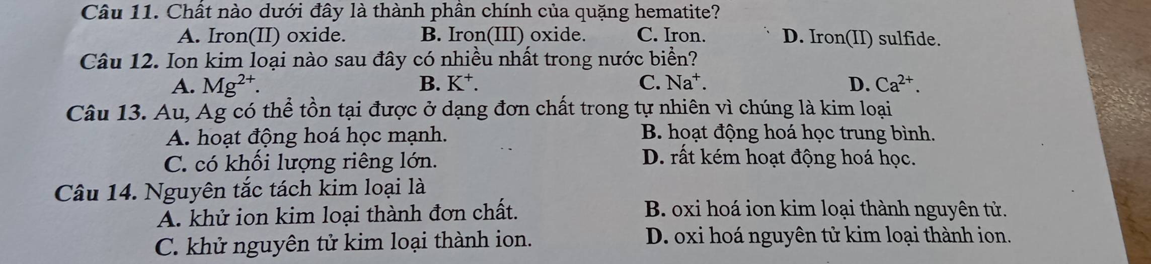 Chất nào dưới đây là thành phân chính của quặng hematite?
A. Iron(II) oxide. B. Iron(III) oxide. C. Iron. D. Iron(II) sulfide.
Câu 12. Ion kim loại nào sau đây có nhiều nhất trong nước biển?
A. Mg^(2+). B. K⁺. C. Na^+. D. Ca^(2+). 
Câu 13. Au, Ag có thể tồn tại được ở dạng đơn chất trong tự nhiên vì chúng là kim loại
A. hoạt động hoá học mạnh. B. hoạt động hoá học trung bình.
C. có khối lượng riêng lớn. D. rất kém hoạt động hoá học.
Câu 14. Nguyên tắc tách kim loại là
A. khử ion kim loại thành đơn chất.
B. oxi hoá ion kim loại thành nguyên tử.
C. khử nguyên tử kim loại thành ion.
D. oxi hoá nguyên tử kim loại thành ion.