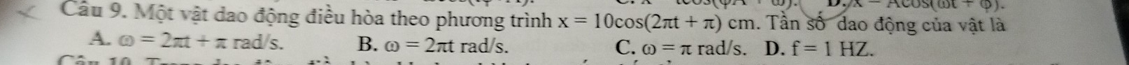 v.yx-Acos (omega t+varphi ). 
Câu 9. Một vật dao động điều hòa theo phương trình x=10cos (2π t+π )cm. Tần số dao động của vật là
A. omega =2π t+π rad/s. B. omega =2π t rad/s. C. omega =π rad/s D. f=1HZ.