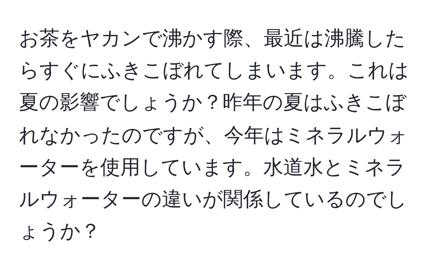 お茶をヤカンで沸かす際、最近は沸騰したらすぐにふきこぼれてしまいます。これは夏の影響でしょうか？昨年の夏はふきこぼれなかったのですが、今年はミネラルウォーターを使用しています。水道水とミネラルウォーターの違いが関係しているのでしょうか？