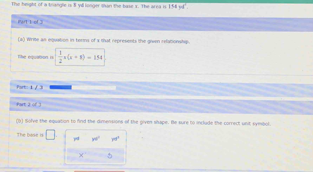 The height of a triangle is 8 yd longer than the base x. The area is 154yd^2. 
Part 1 of 3 
(a) Write an equation in terms of x that represents the given relationship. 
The equation is  1/2 x(x+8)=154
Part: 1 / 3 
Part 2 of 3 
(b) Solve the equation to find the dimensions of the given shape. Be sure to include the correct unit symbol. 
The base is □ yd yd^2 yd^3
X'