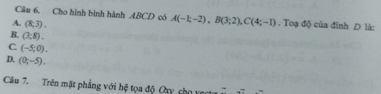 Cho hình bình hành ABCD có A(-1;-2), B(3;2), C(4;-1)
A. (8;3). . Toạ độ của đinh D là:
B. (3;8).
C. (-5;0).
D. (0;-5). 
Câu 7. Trên mặt phẳng với hệ tọa độ Oxy cho vect