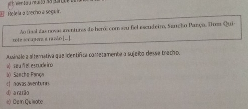 € Releia o trecho a seguir.
Ao final das novas aventuras do herói com seu fiel escudeiro, Sancho Pança, Dom Qui-
xote recupera a razão [...].
Assinale a alternativa que identifica corretamente o sujeito desse trecho.
a) seu fiel escudeiro
b) Sancho Pança
c) novas aventuras
d) a razão
e) Dom Quixote