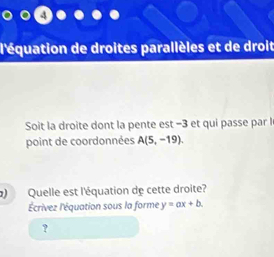 l'équation de droites parallèles et de droit 
Soit la droite dont la pente est −3 et qui passe par l 
point de coordonnées A(5,-19). 
) Quelle est l'équation de cette droite? 
'Écrivez l'équation sous la forme y=ax+b. 
?