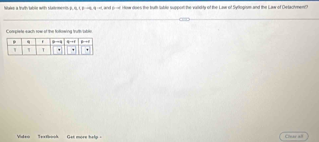 Make a truth table with statements p, q, r, p→q, q→r, and Dto r How does the truth table support the validity of the Law of Syllogism and the Law of Detachment?
Complete each row of the following truth table.
Video Textbook Get more help ^ Clear all