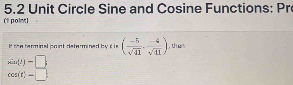 5.2 Unit Circle Sine and Cosine Functions: Pro 
(1 point) 
If the terminal point determined by t is ( (-5)/sqrt(41) , (-4)/sqrt(41) ) , then
sin (t)=□;
cos (t)=□;