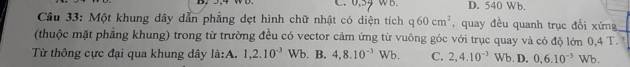 C. 0,54 WB. D. 540 Wb.
Câu 33: Một khung dây dẫn phẳng dẹt hình chữ nhật có diện tích q60cm^2 , quay đều quanh trục đối xứng
(thuộc mặt phẳng khung) trong từ trường đều có vector cảm ứng từ vuông góc với trục quay và có độ lớn 0,4 T. 
Từ thông cực đại qua khung dây là:A. 1, 2.10^(-3) W b. B. 4, 8.10^(-3)Wb. C. 2, 4.10^(-3)Wb ). D. 0,6.10^(-3)Wb.