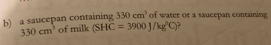 a saucepan containing 330cm^3 of water or a saucepan containing
330cm^3 of milk (SHC=3900J/kg^0C) ?