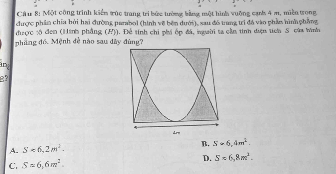 Một công trình kiến trúc trang trí bức tường bằng một hình vuông cạnh 4 m, miền trong
được phân chia bởi hai đường parabol (hình vẽ bên dưới), sau đó trang trí đá vào phần hình phẳng
được tô đen (Hình phẳng (H)). Để tính chi phí ốp đá, người ta cần tính diện tích S của hình
phẳng đó. Mệnh đề nào sau đây đúng?
áng
g?
B. Sapprox 6,4m^2.
A. Sapprox 6,2m^2.
D. Sapprox 6,8m^2.
C. Sapprox 6,6m^2.