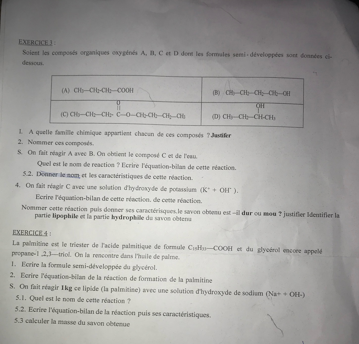 Soient les composés organiques oxygénés A, B, C et D dont les formules semi-développées sont données ci-
dessous.
I. A quelle famille chimique appartient chacun de ces composés ?Justifer
2. Nommer ces composés.
S. On fait réagir A avec B. On obtient le composé C et de l'eau.
Quel est le nom de reaction ? Ecrire l'équation-bilan de cette réaction.
5.2. Donner le nom et les caractéristiques de cette réaction.
4. On fait réagir C avec une solution d'hydroxyde de potassium (K^++OH^-).
Ecrire l'équation-bilan de cette réaction. de cette réaction.
Nommer cette réaction puis donner ses caractérisques.le savon obtenu est -il dur ou mou ? justifier Identifier la
partie lipophile et la partie hydrophile du savon obtenu
EXERCICE 4 :
La palmitine est le triester de l'acide palmitique de formule C_15H_33. —CC OH I  et du glycérol encore appelé
propane-1 ,2,3—triol. On la rencontre dans l'huile de palme.
1. Ecrire la formule semi-développée du glycérol.
2. Ecrire l'équation-bilan de la réaction de formation de la palmitine
S. On fait réagir 1kg ce lipide (la palmitine) avec une solution d'hydroxyde de sodium (Na+ + OH-)
5.1. Quel est le nom de cette réaction ?
5.2. Ecrire l'équation-bilan de la réaction puis ses caractéristiques.
5.3 calculer la masse du savon obtenue