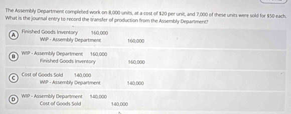 The Assembly Department completed work on 8,000 units, at a cost of $20 per unit, and 7,000 of these units were sold for $50 each.
What is the journal entry to record the transfer of production from the Assembly Department?
A Finished Goods Inventory 160,000
WIP - Assembly Department 160,000
B WIP - Assembly Department 160,000
Finished Goods Inventory 160,000
C Cost of Goods Sold 140,000
WIP - Assembly Department 140,000
D WIP - Assembly Department 140,000
Cost of Goods Sold 140,000