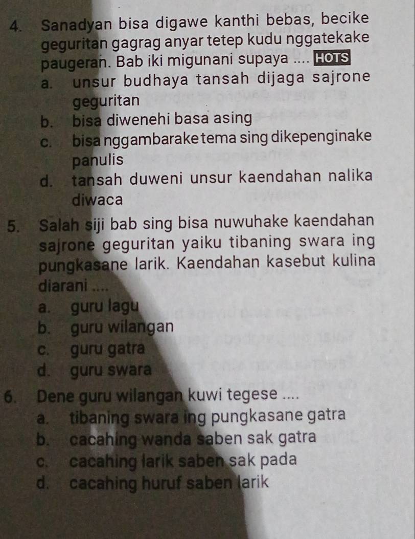 Sanadyan bisa digawe kanthi bebas, becike
geguritan gagrag anyar tetep kudu nggatekake
paugeran. Bab iki migunani supaya .... HoTs
a. unsur budhaya tansah dijaga sajrone
geguritan
b. bisa diwenehi basa asing
c. bisa nggambarake tema sing dikepenginake
panulis
d. tansah duweni unsur kaendahan nalika
diwaca
5. Salah siji bab sing bisa nuwuhake kaendahan
sajrone geguritan yaiku tibaning swara ing
pungkasane larik. Kaendahan kasebut kulina
diarani ....
a. guru lagu
b. guru wilangan
c. guru gatra
d. guru swara
6. Dene guru wilangan kuwi tegese ....
a. tibaning swara ing pungkasane gatra
b. cacahing wanda saben sak gatra
c. cacahing larik saben sak pada
d. cacahing huruf saben larik