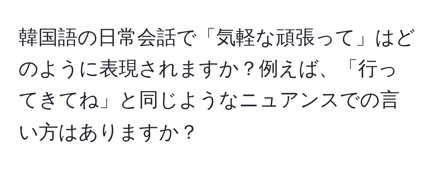 韓国語の日常会話で「気軽な頑張って」はどのように表現されますか？例えば、「行ってきてね」と同じようなニュアンスでの言い方はありますか？