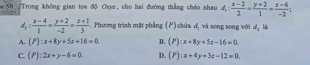 58: Trong không gian tọa độ Oxyz, cho hai đường thẳng chéo nhau d_1: (x-2)/2 = (y+2)/1 = (z-6)/-2 ;
d_2: (x-4)/1 = (y+2)/-2 = (z+1)/3 . Phương trình mặt phẳng (P) chứa d_1 và song song với d_2 là
A. (P):x+8y+5z+16=0. B. (P):x+8y+5z-16=0.
C. (P):2x+y-6=0. D. (P):x+4y+3z-12=0.