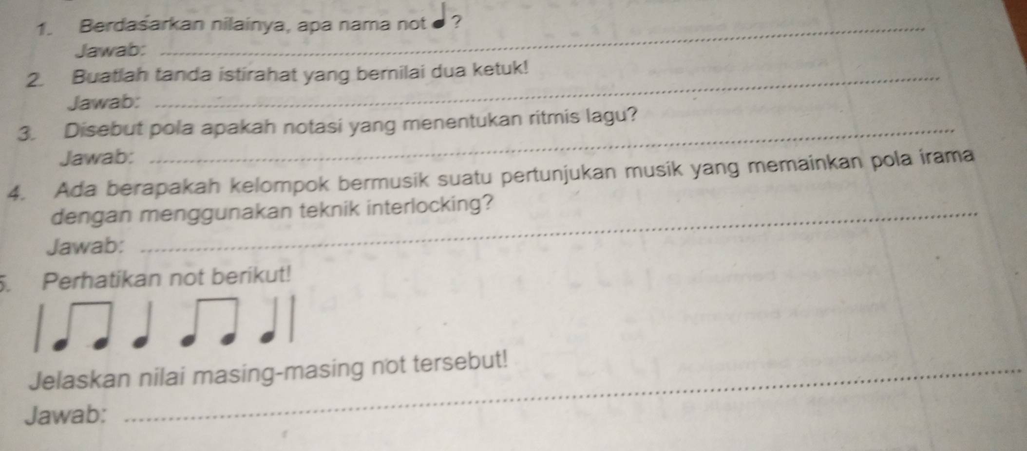 Berdasarkan nilainya, apa nama not ? 
Jawab: 
2. Buatlah tanda istirahat yang berilai dua ketuk! 
Jawab: 
3. Disebut pola apakah notasi yang menentukan ritmis lagu? 
Jawab: 
4. Ada berapakah kelompok bermusik suatu pertunjukan musik yang memainkan pola irama 
dengan menggunakan teknik interlocking? 
Jawab: 
5. Perhatikan not berikut! 
Jelaskan nilai masing-masing not tersebut! 
Jawab: