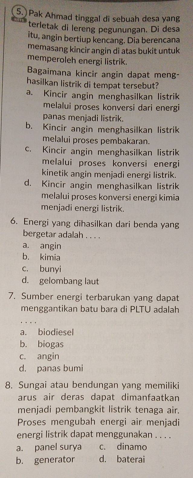 Pak Ahmad tinggal di sebuah desa yang
terletak di lereng pegunungan. Di desa
itu, angin bertiup kencang. Dia berencana
memasang kincir angin di atas bukit untuk
memperoleh energi listrik.
Bagaimana kincir angin dapat meng-
hasilkan listrik di tempat tersebut?
a. Kincir angin menghasilkan listrik
melalui proses konversi dari energi
panas menjadi listrik.
b. Kincir angin menghasilkan listrik
melalui proses pembakaran.
c. Kincir angin menghasilkan listrik
melalui proses konversi energi
kinetik angin menjadi energi listrik.
d. Kincir angin menghasilkan listrik
melalui proses konversi energi kimia
menjadi energi listrik.
6. Energi yang dihasilkan dari benda yang
bergetar adalah . . . .
a. angin
b. kimia
c. bunyi
d. gelombang laut
7. Sumber energi terbarukan yang dapat
menggantikan batu bara di PLTU adalah
a. biodiesel
b. biogas
c. angin
d. panas bumi
8. Sungai atau bendungan yang memiliki
arus air deras dapat dimanfaatkan
menjadi pembangkit listrik tenaga air.
Proses mengubah energi air menjadi
energi listrik dapat menggunakan . . . .
a. panel surya c. dinamo
b. generator d. baterai