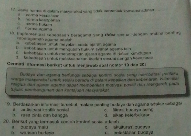 Jenis norma di dalam masyarakat yang tidak berbentuk konvensi adalah
a norma kesusilaan
b norma kesopanan. norma hukum
d norma agama
18. Implementasi kebebasan beragama yang tidak sesuai dengan makna penting
keberagaman agama adalah
a kebebasan untuk meyakini suatu ajaran agama
b. kebebasan untuk mengubah hukum syariat agama lain
c kebebasan untuk menerapkan ajaran agama di dalam kehidupan
d. kebebasan untuk melaksanakan ibadah sesuai dengan keyakinan
Cermati informasi berikut untuk menjawab soal nomor 19 dan 20!
Budaya dan agama berfungsi sebagai kontrol sosial yang membatasi perilaku
warga masyarakat untuk selalu berada di dalam kebaikan dan kebenaran. Nifai-nila
religius dan ajaran agama dapat memberikan motivasi positif dan mengarah pada
tujuan pembangunan dan kemajuan masyarakat.
19. Berdasarkan informasi tersebut, makna penting budaya dan agama adalah sebagai ....
a antisipasi konflik sosial c. filtrasi budaya asing
b. rasa cinta dan bangga d. sikap keterbukaan
20. Berikut yang termasuk contoh kontrol sosial adalah ....
a budaya malu c. akulturasi budaya
b warisan budaya d. pelestarian budaya