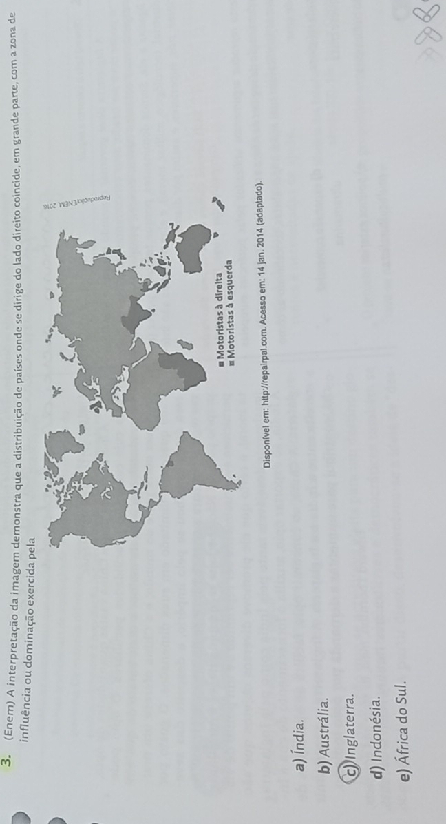 (Enem) A interpretação da imagem demonstra que a distribuição de países onde se dirige do lado direito coincide, em grande parte, com a zona de
influência ou dominação exercida pela
Disponível em: http://repairpal.com. Acesso em: 14 jan. 2014 (adaptado).
a) Índia.
b) Austrália.
c Inglaterra.
d) Indonésia.
e) África do Sul.