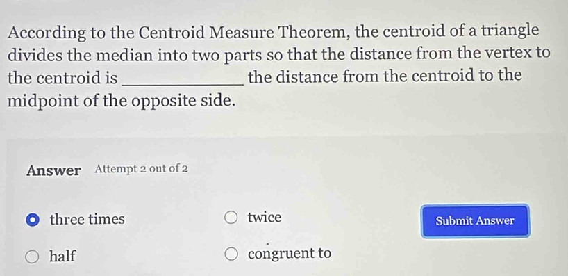 According to the Centroid Measure Theorem, the centroid of a triangle
divides the median into two parts so that the distance from the vertex to
the centroid is _the distance from the centroid to the
midpoint of the opposite side.
Answer Attempt 2 out of 2
three times twice Submit Answer
half congruent to