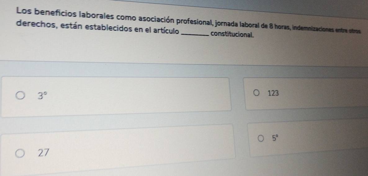 Los beneficios laborales como asociación profesional, jornada laboral de 8 horas, indemnizaciones entre otros
derechos, están establecidos en el artículo _constitucional.
3°
123
5°
27