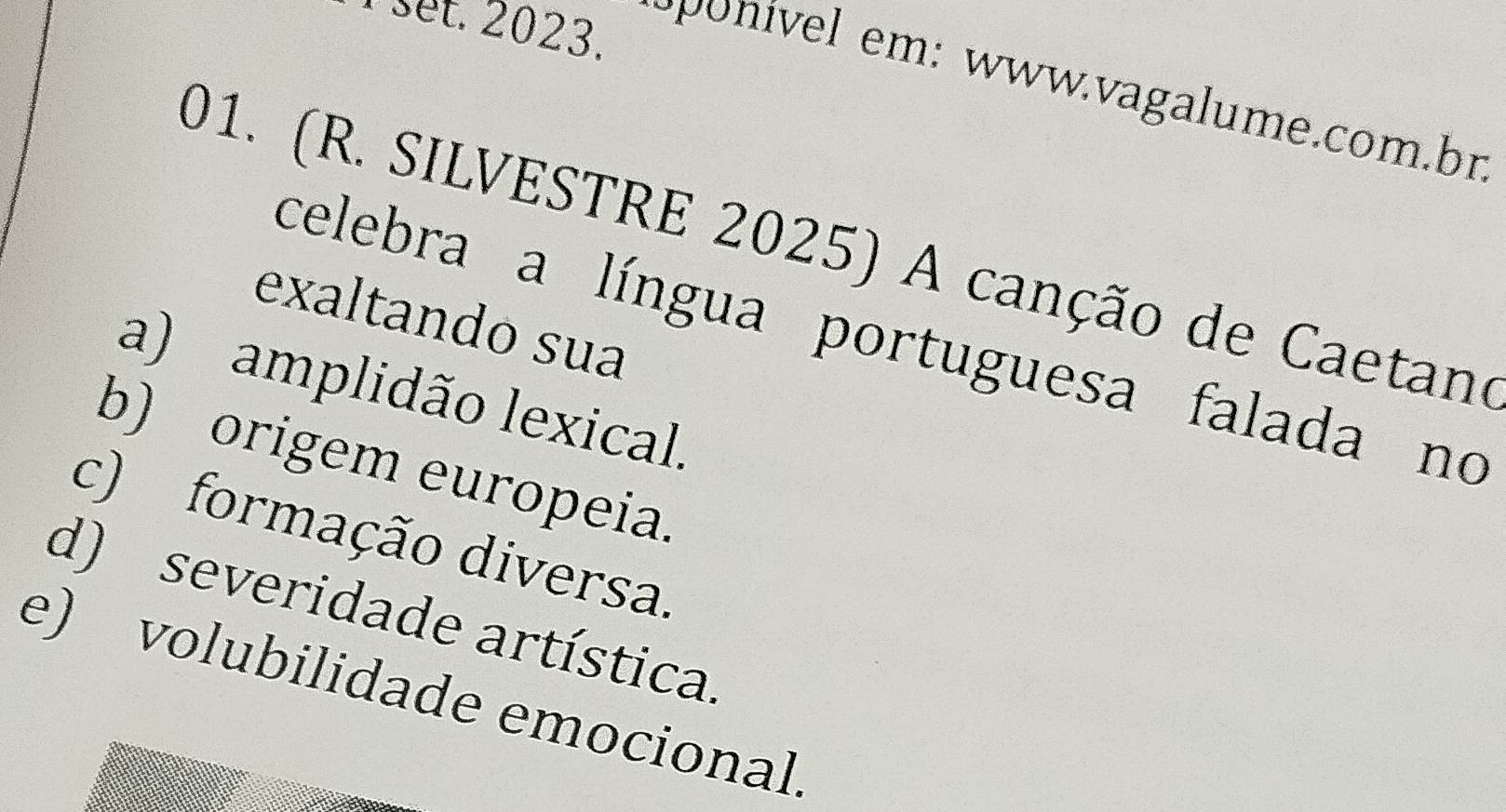 set. 2023.
ponível em: www.vagalume.com.bn
01. (R. SILVESTRE 2025) A canção de Caetano
exaltando sua
celebra a língua portuguesa falada no
a) amplidão lexical.
b) origem europeia.
c) formação diversa.
d) severidade artística.
e) volubilidade emocional.