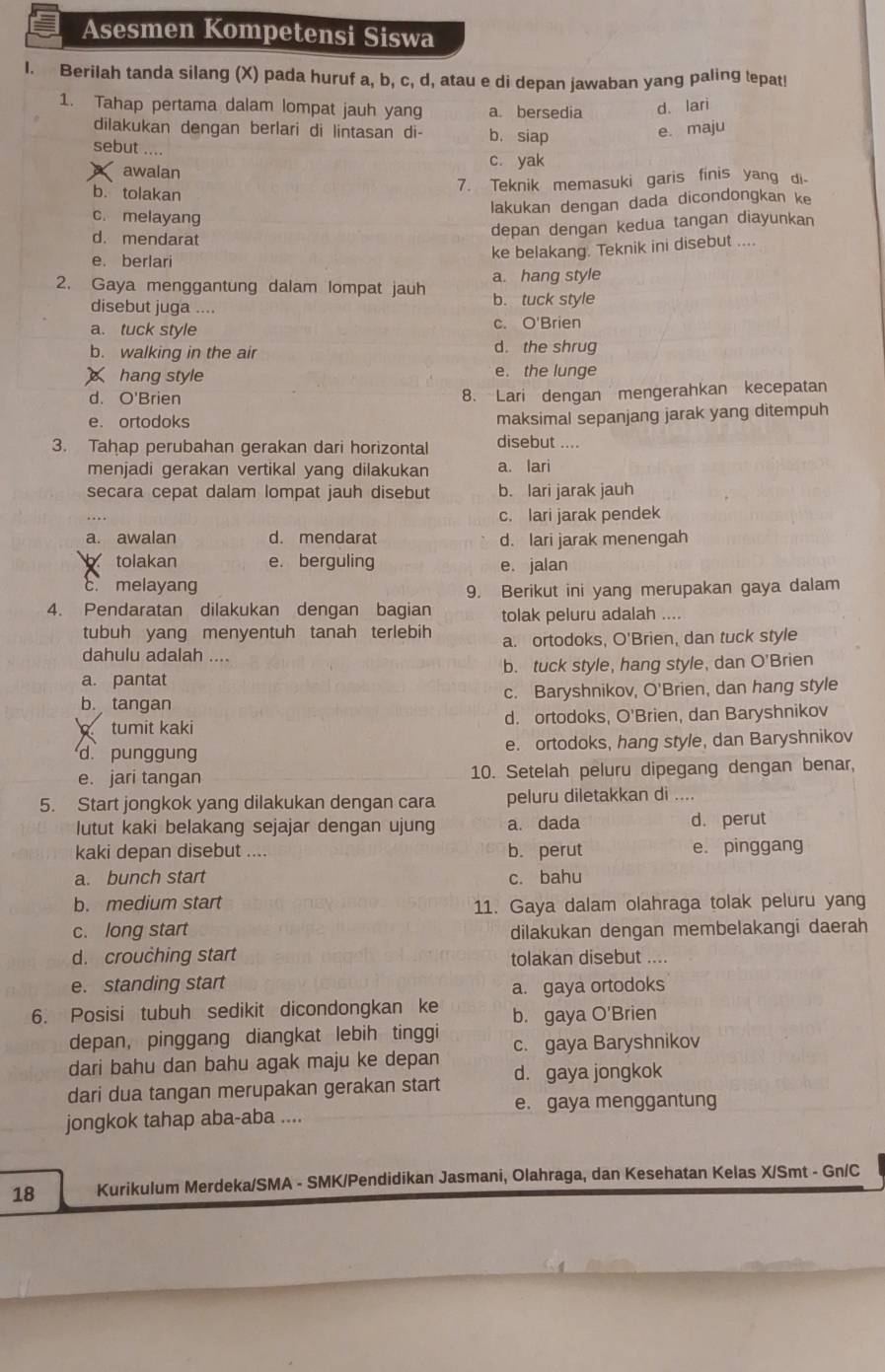 Asesmen Kompetensi Siswa
I. Berilah tanda silang (X) pada huruf a, b, c, d, atau e di depan jawaban yang paling tepat!
1. Tahap pertama dalam lompat jauh yang a. bersedia d. lari
dilakukan dengan berlari di lintasan di- b. siap
e. maju
sebut ....
awalan c yak
b. tolakan
7. Teknik memasuki garis finis yang di.
lakukan dengan dada dicondongkan ke
c. melayang
d. mendarat
depan dengan kedua tangan diayunkan
ke belakang. Teknik ini disebut ....
e. berlari
a. hang style
2. Gaya menggantung dalam lompat jauh b. tuck style
disebut juga ....
a. tuck style c. O'Brien
b. walking in the air d. the shrug
hang style e. the lunge
d. O'Brien 8. Lari dengan mengerahkan kecepatan
e. ortodoks maksimal sepanjang jarak yang ditempuh
3. Tahap perubahan gerakan dari horizontal disebut ....
menjadi gerakan vertikal yang dilakukan a. lari
secara cepat dalam lompat jauh disebut b. lari jarak jauh
c. lari jarak pendek
a. awalan d. mendarat d. lari jarak menengah
b tolakan e. berguling
c. melayang e. jalan
9. Berikut ini yang merupakan gaya dalam
4. Pendaratan dilakukan dengan bagian tolak peluru adalah ....
tubuh yang menyentuh tanah terlebih
dahulu adalah .... a. ortodoks, O'Brien, dan tuck style
a. pantat b. tuck style, hang style, dan O'Brien
b. tangan c. Baryshnikov, O'Brien, dan hang style
tumit kaki d. ortodoks, O'Brien, dan Baryshnikov
d. punggung e. ortodoks, hang style, dan Baryshnikov
e. jari tangan 10. Setelah peluru dipegang dengan benar,
5. Start jongkok yang dilakukan dengan cara peluru diletakkan di ....
lutut kaki belakang sejajar dengan ujung a. dada d. perut
kaki depan disebut .... b. perut e. pinggang
a. bunch start c. bahu
b. medium start
11. Gaya dalam olahraga tolak peluru yang
c. long start dilakukan dengan membelakangi daerah
d. crouching start tolakan disebut ....
e. standing start a. gaya ortodoks
6. Posisi tubuh sedikit dicondongkan ke b. gaya O'Brien
depan, pinggang diangkat lebih tinggi
dari bahu dan bahu agak maju ke depan c. gaya Baryshnikov
dari dua tangan merupakan gerakan start d. gaya jongkok
e. gaya menggantung
jongkok tahap aba-aba ....
18 Kurikulum Merdeka/SMA - SMK/Pendidikan Jasmani, Olahraga, dan Kesehatan Kelas X/Smt - Gn/C