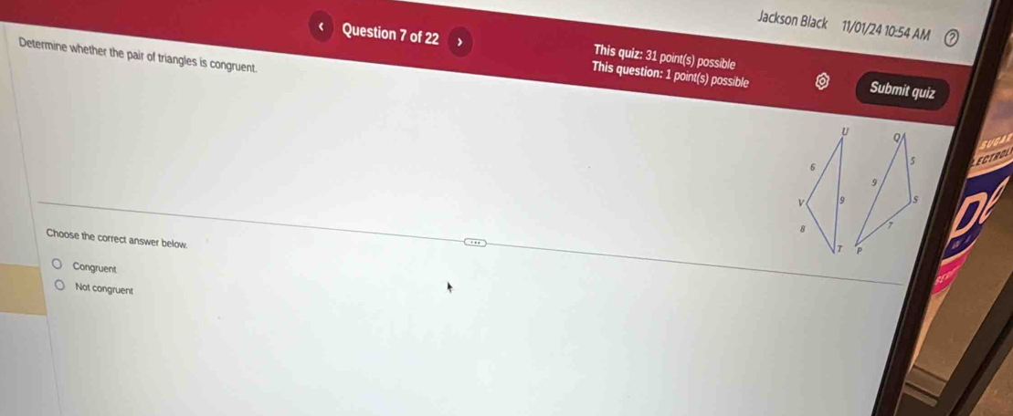 Jackson Black 11/01/24 10:54 AM
Determine whether the pair of triangles is congruent.
Question 7 of 22 This quiz: 31 point(s) possible Submit quiz
This question: 1 point(s) possible
ECTROL sugan
Choose the correct answer below.
Congruent
Not congruent