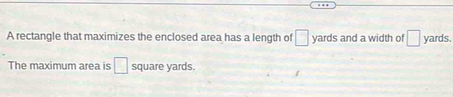 A rectangle that maximizes the enclosed area has a length of □ yards and a width of □ yards. 
The maximum area is □ square yards.