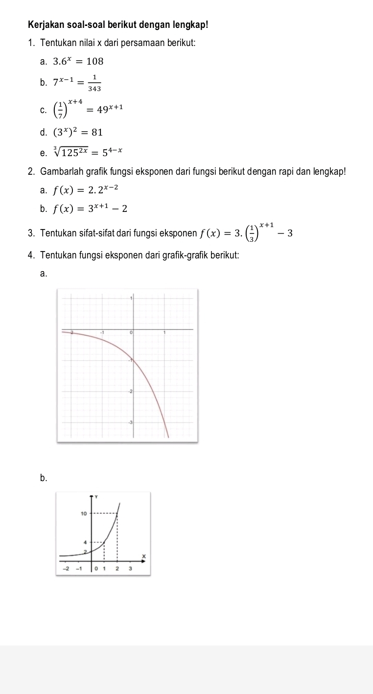 Kerjakan soal-soal berikut dengan lengkap! 
1. Tentukan nilai x dari persamaan berikut: 
a. 3.6^x=108
b. 7^(x-1)= 1/343 
C. ( 1/7 )^x+4=49^(x+1)
d. (3^x)^2=81
e. sqrt[3](125^(2x))=5^(4-x)
2. Gambarlah grafik fungsi eksponen dari fungsi berikut dengan rapi dan lengkap! 
a. f(x)=2.2^(x-2)
b. f(x)=3^(x+1)-2
3. Tentukan sifat-sifat dari fungsi eksponen f(x)=3.( 1/3 )^x+1-3
4. Tentukan fungsi eksponen dari grafik-grafik berikut: 
a. 
b.