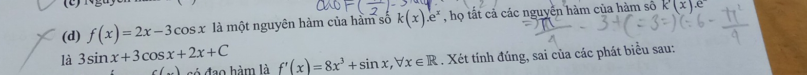 f(x)=2x-3cos x là một nguyên hàm của hàm số k(x).e^x , họ tất cả các nguyền hàm của hàm sô k(x).e 
là 3sin x+3cos x+2x+C
) só đạo hàm là f'(x)=8x^3+sin x, forall x∈ R. Xét tính đúng, sai của các phát biểu sau: