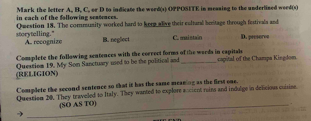 Mark the letter A, B, C, or D to indicate the word(s) OPPOSITE in meaning to the underlined word(s)
in each of the following sentences.
Question 18. The community worked hard to keep alive their cultural heritage through festivals and
storytelling."
C. maintain
A. recognize B. neglect D. preserve
Complete the following sentences with the correct forms of the words in capitals
Question 19. My Son Sanctuary used to be the political and _capital of the Champa Kingdom.
(RELIGION)
Complete the second sentence so that it has the same meaning as the first one.
Question 20. They traveled to Italy. They wanted to explore ancient ruins and indulge in delicious cuisine.
(SO AS TO)