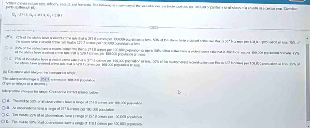 Violent crimes include rape, robbery, assault, and homicide. The following is a summary of the violent-crime rate (violent crimes per 100,000 population) for all states of a country in a certain year. Complete
parts (a) through (d)
Q_1=271.8, Q_2=367.9, Q_3=5297
A. 25% of the states have a violent-cnme rate that is 271.8 crimes per 100,000 population or less. 50% of the states have a violent-crime rate that is 387.9 crimes per 100,000 population or less. 75% of
the states have a violent-crime rate that is 529 7 crimes per 100,000 population or less.
B. 25% of the states have a violent-crime rate that is 271 8 crimes per 100,000 population or more. 50% of the states have a violent-crime rate that is 387.9 crimes per 100,000 population or more. 75%
of the states have a violent-crime rate that is 529.7 crimes per 100,000 population or more.
C. 75% of the states have a violent-crime rate that is 271.8 crimes per 100,000 population or less. 50% of the states have a violent-crime rate that is 387.9 crimes per 100,000 population or less. 25% of
the states have a violent-crime rate that is 529.7 crimes per 100,000 population or less.
(b) Determine and interpret the interquartile range.
The interquartile range is 257.9 crimes per 100,000 population
(Type an integer or a decimal )
Interpret the interquartile range. Choose the correct answer below
A. The middle 50% of all observations have a range of 257 9 crimes per 100,000 population
B. All observations have a range of 257 9 crimes per 100,000 population.
C. The middle 25% of all observations have a range of 257 9 crimes per 100,000 population
D. The middle 50% of all observations have a range of 116 1 crimes per 100,000 population