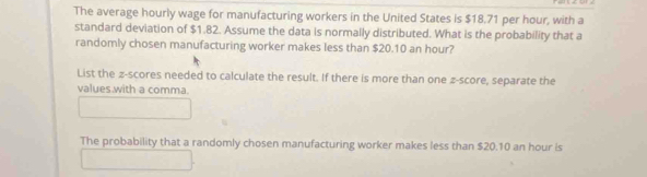 The average hourly wage for manufacturing workers in the United States is $18.71 per hour, with a 
standard deviation of $1.82. Assume the data is normally distributed. What is the probability that a 
randomly chosen manufacturing worker makes less than $20.10 an hour? 
List the z-scores needed to calculate the result. If there is more than one z-score, separate the 
values with a comma. 
The probability that a randomly chosen manufacturing worker makes less than $20.10 an hour is