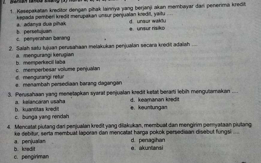 Beriian tanda siang (x) n
1. Kesepakatan kreditor dengan pihak lainnya yang berjanji akan membayar dari penerima kredit
kepada pemberi kredit merupakan unsur penjualan kredit, yaitu ....
a. adanya dua pihak d. unsur waktu
b. persetujuan e. unsur risiko
c. penyerahan barang
2. Salah satu tujuan perusahaan melakukan penjualan secara kredit adalah ....
a. mengurangi kerugian
b. memperkecil laba
c.memperbesar volume penjualan
d. mengurangi retur
e menambah persediaan barang dagangan
3. Perusahaan yang menetapkan syarat penjualan kredit ketat berarti lebih mengutamakan ....
a. kelancaran usaha d. keamanan kredit
b. kuantitas kredit e. keuntungan
c. bunga yang rendah
4. Mencatat piutang dari penjualan kredit yang dilakukan, membuat dan mengirim pernyataan piutang
ke debitur, serta membuat laporan dan mencatat harga pokok persediaan disebut fungsi ....
a. penjualan d. penagihan
b. kredit e. akuntansi
c. pengiriman