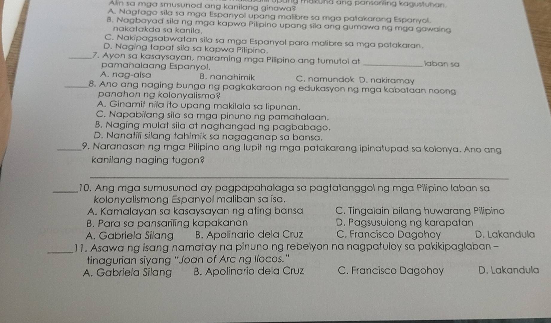 pung makuha ang pansariling kagustuhan  .
Alin sa mga smusunod ang kanilang ginawa?
A. Nagtago sila sa mga Espanyol upang malibre sa mga patakarang Espanyol.
B. Nagbayad sila ng mga kapwa Pilipino upang sila ang gumawa ng mga gawaing
nakatakda sa kanila.
C. Nakipagsabwatan sila sa mga Espanyol para malibre sa mga patakaran.
D. Naging tapat sila sa kapwa Pilipino.
_7. Ayon sa kasaysayan, maraming mga Pilipino ang tumutol at _laban sa
pamahalaang Espanyol.
A. nag-alsa B. nanahimik C. namundok D. nakiramay
_8. Ano ang naging bunga ng pagkakaroon ng edukasyon ng mga kabataan noong
panahon ng kolonyalismo?
A. Ginamit nila ito upang makilala sa lipunan.
C. Napabilang sila sa mga pinuno ng pamahalaan.
B. Naging mulat sila at naghangad ng pagbabago.
D. Nanatili silang tahimik sa nagaganap sa bansa.
_9. Naranasan ng mga Pilipino ang lupit ng mga patakarang ipinatupad sa kolonya. Ano ang
kanilang naging tugon?
_
_10. Ang mga sumusunod ay pagpapahalaga sa pagtatanggol ng mga Pilipino laban sa
kolonyalismong Espanyol maliban sa isa.
A. Kamalayan sa kasaysayan ng ating bansa C. Tingalain bilang huwarang Pilipino
B. Para sa pansariling kapakanan D. Pagsusulong ng karapatan
A. Gabriela Silang B. Apolinario dela Cruz C. Francisco Dagohoy D. Lakandula
_11. Asawa ng isang namatay na pinuno ng rebelyon na nagpatuloy sa pakikipaglaban -
tinagurian siyang “Joan of Arc ng Ilocos.”
A. Gabriela Silang B. Apolinario dela Cruz C. Francisco Dagohoy D. Lakandula