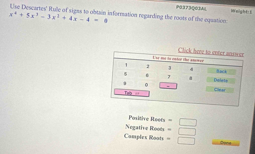 P0373Q03AL 
Use Descartes' Rule of signs to obtain information regarding the roots of the equation: Weight:1
x^4+5x^3-3x^2+4x-4=0
Positive Roots = 
Negative Roots = = □ 
Complex Roots =□ Done