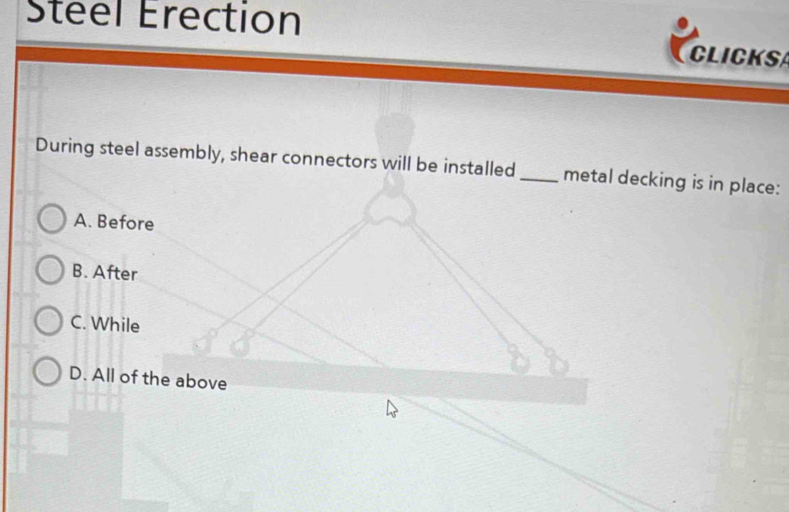 Steel Erection
CLICKS
During steel assembly, shear connectors will be installed _metal decking is in place:
A. Before
B. After
C. While
D. All of the above