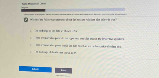 Topèc: Measures of Center
Progress
The movement of the progress her may be uneven beccuse quesiions can be worth more or lexs fincluding rena) depending on your amswer 
i Which of the following statements about the box-and-whisker plot below is true?
The midrange of the data set shown is 55.
There are more data points in the upper two quartiles than in the lower two quartiles.
There are more data points inside the data box than are in the outside the data box.
The midrange of the data set shown is 85.
Submit Pass
Dort know enpwty