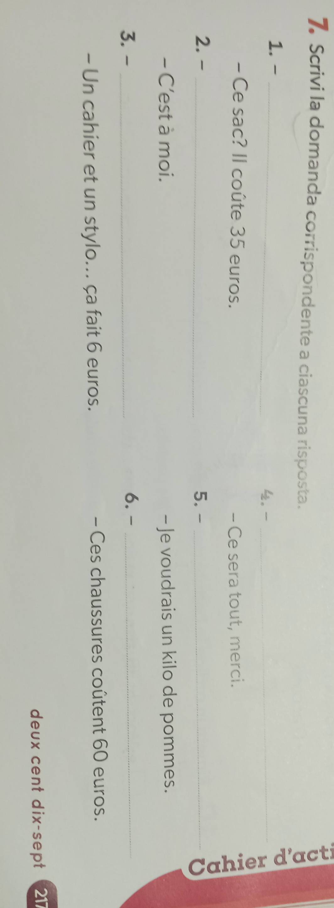 Scrivi la domanda corrispondente a ciascuna risposta. 
1. -_ 
4. _ 
- Ce sac? Il coûte 35 euros. - Ce sera tout, merci. 
2. - _5. -_ 
à 
- C’est à moi. - Je voudrais un kilo de pommes. 
3. - _6.-_ 
- Un cahier et un stylo... ça fait 6 euros. - Ces chaussures coûtent 60 euros. 
deux cent dix-sept 2