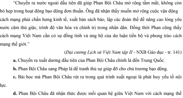 “Chuyến ra nước ngoài đầu tiên đã giúp Phan Bội Châu mở rộng tầm mắt, không còn
bó hẹp trong hoạt động bạo động đơn thuần. Ông đã nhận thấy muốn mở rộng cuộc vận động
cách mạng phải chấn hưng kinh tế, xuất bản sách báo, lập các đoàn thể để nâng cao lòng yêu
chước căm thù giặc, trình độ văn hóa và chính trị trong nhân dân. Đồng thời Phan cũng thấy
cách mạng Việt Nam cần có sự đồng tình và ủng hộ của dư luận tiến bộ và phong trào cách
mạng thế giới.”
(Đại cương Lịch sử Việt Nam tập II - NXB Gáo dục - tr. 141)
a. Chuyến ra xuất dương đầu tiên của Phan Bội Châu chính là đến Trung Quốc.
b. Phan Bội Châu sang Pháp là để tranh thủ sự giúp đỡ cho chủ trương bạo động.
c. Bài học mà Phan Bội Châu rút ra trong quá trình xuất ngoại là phát huy yếu tố nội
lực.
d. Phan Bội Châu đã nhận thức được mối quan hệ giữa Việt Nam với cách mạng thế