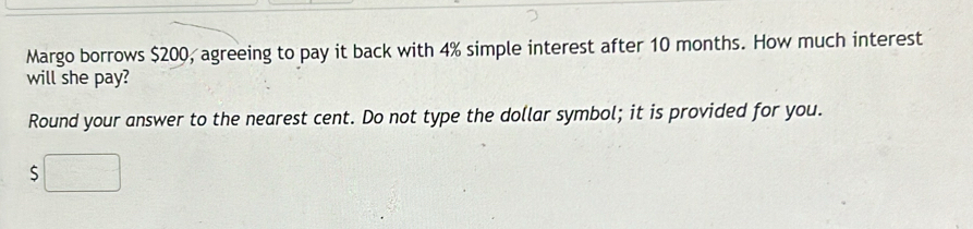 Margo borrows $200, agreeing to pay it back with 4% simple interest after 10 months. How much interest 
will she pay? 
Round your answer to the nearest cent. Do not type the dollar symbol; it is provided for you.
$□