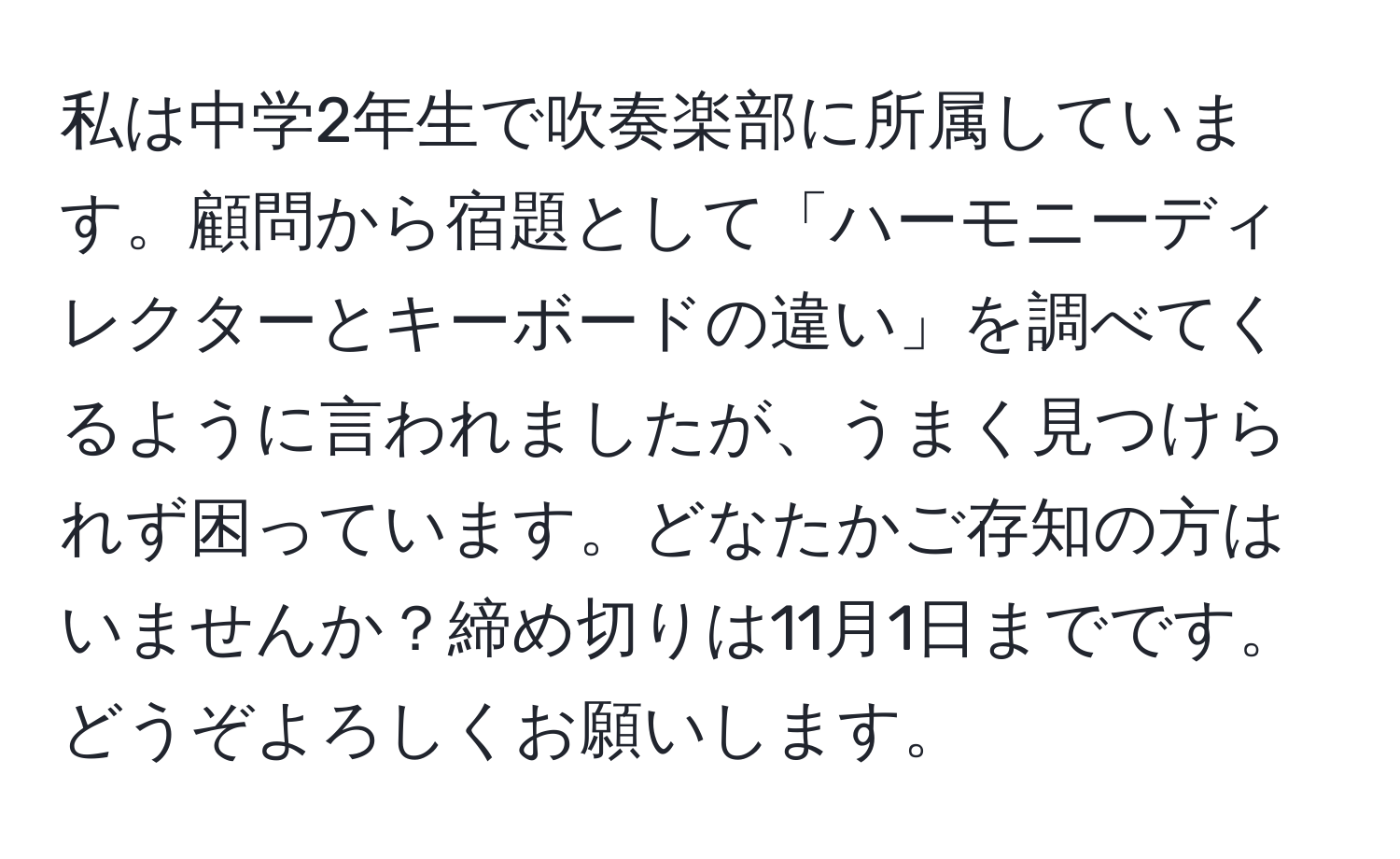 私は中学2年生で吹奏楽部に所属しています。顧問から宿題として「ハーモニーディレクターとキーボードの違い」を調べてくるように言われましたが、うまく見つけられず困っています。どなたかご存知の方はいませんか？締め切りは11月1日までです。どうぞよろしくお願いします。