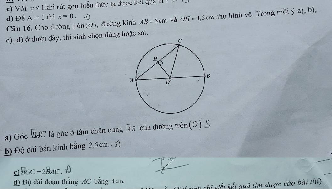 c) Với x<1</tex> khi rút gọn biểu thức ta được kết quả 1a-x-
d) Để A=1 thì x=0. 
Câu 16. Cho đường tròn(O), đường kính AB=5cm và OH=1,5cm nhu hình vẽ. Trong mỗi ý a), b),
c), d) ở dưới đây, thí sinh chọn đúng hoặc sai.
Ta) Góc B4C là góc ở tâm chắn cung AB của đường tròn (O) S
b) Độ dài bán kính bằng 2,5cm.. A
c) BOC=2BAC a
d) Độ dài đoạn thẳng AC bằng 4cm.
* chi g ả tm được vào bài thi)