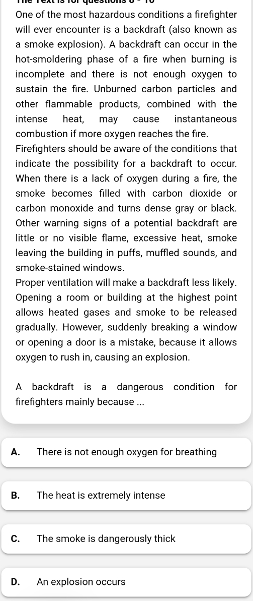 One of the most hazardous conditions a firefighter
will ever encounter is a backdraft (also known as
a smoke explosion). A backdraft can occur in the
hot-smoldering phase of a fire when burning is
incomplete and there is not enough oxygen to
sustain the fire. Unburned carbon particles and
other flammable products, combined with the
intense heat, may cause instantaneous
combustion if more oxygen reaches the fire.
Firefighters should be aware of the conditions that
indicate the possibility for a backdraft to occur.
When there is a lack of oxygen during a fire, the
smoke becomes filled with carbon dioxide or
carbon monoxide and turns dense gray or black.
Other warning signs of a potential backdraft are
little or no visible flame, excessive heat, smoke
leaving the building in puffs, muffled sounds, and
smoke-stained windows.
Proper ventilation will make a backdraft less likely.
Opening a room or building at the highest point
allows heated gases and smoke to be released
gradually. However, suddenly breaking a window
or opening a door is a mistake, because it allows
oxygen to rush in, causing an explosion.
A backdraft is a dangerous condition for
firefighters mainly because ...
A. There is not enough oxygen for breathing
B. The heat is extremely intense
C. The smoke is dangerously thick
D. An explosion occurs