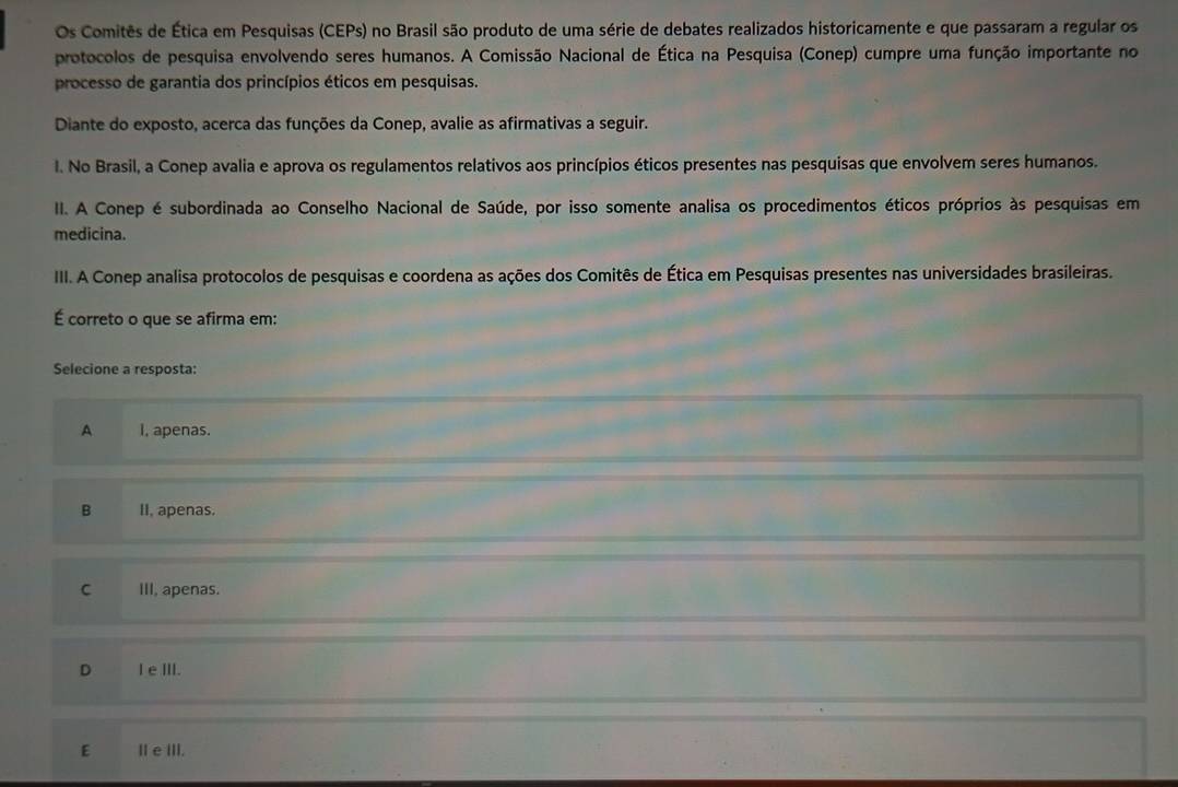 Os Comitês de Ética em Pesquisas (CEPs) no Brasil são produto de uma série de debates realizados historicamente e que passaram a regular os
protocolos de pesquisa envolvendo seres humanos. A Comissão Nacional de Ética na Pesquisa (Conep) cumpre uma função importante no
processo de garantia dos princípios éticos em pesquisas.
Diante do exposto, acerca das funções da Conep, avalie as afirmativas a seguir.
l. No Brasil, a Conep avalia e aprova os regulamentos relativos aos princípios éticos presentes nas pesquisas que envolvem seres humanos.
II. A Conep é subordinada ao Conselho Nacional de Saúde, por isso somente analisa os procedimentos éticos próprios às pesquisas em
medicina.
III. A Conep analisa protocolos de pesquisas e coordena as ações dos Comitês de Ética em Pesquisas presentes nas universidades brasileiras.
É correto o que se afirma em:
Selecione a resposta:
A I, apenas.
B II, apenas.
C III, apenas.
D I eⅢII.
E Ⅲe ⅢII.